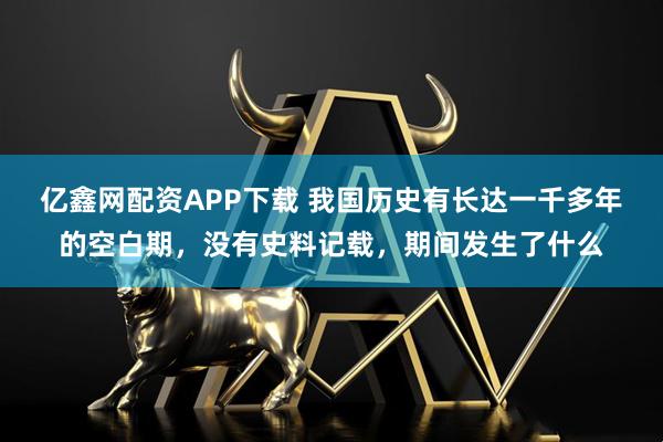 亿鑫网配资APP下载 我国历史有长达一千多年的空白期，没有史料记载，期间发生了什么