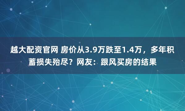越大配资官网 房价从3.9万跌至1.4万，多年积蓄损失殆尽？网友：跟风买房的结果
