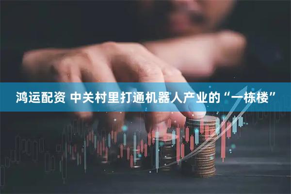 鸿运配资 中关村里打通机器人产业的“一栋楼”