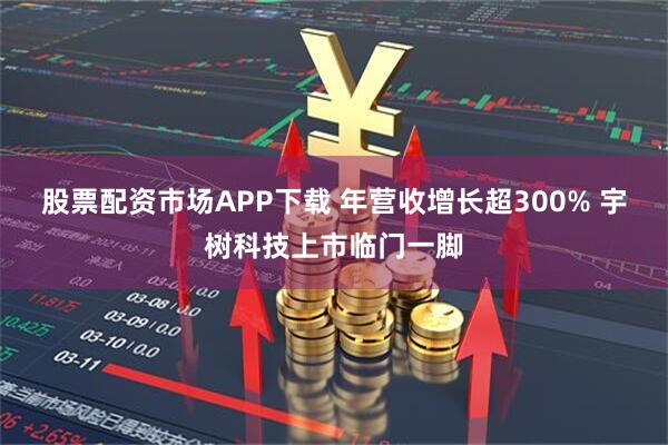 股票配资市场APP下载 年营收增长超300% 宇树科技上市临门一脚