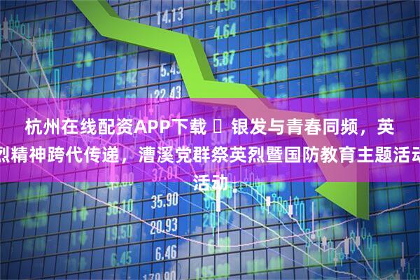 杭州在线配资APP下载 ​银发与青春同频，英烈精神跨代传递，漕溪党群祭英烈暨国防教育主题活动