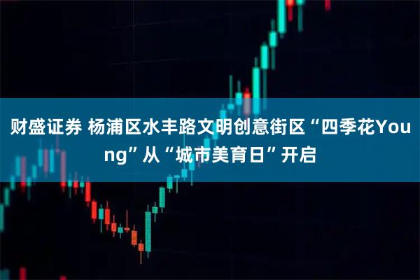 财盛证券 杨浦区水丰路文明创意街区“四季花Young”从“城市美育日”开启