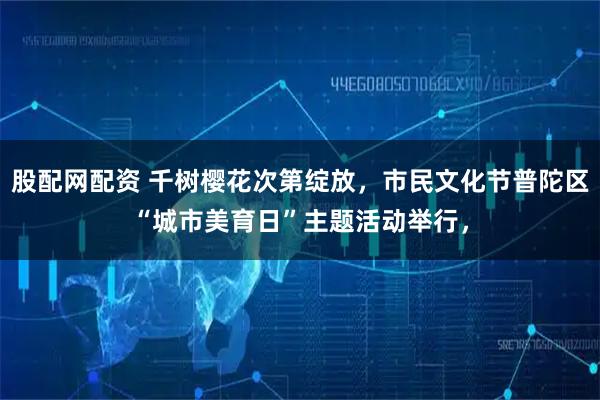 股配网配资 千树樱花次第绽放，市民文化节普陀区“城市美育日”主题活动举行，