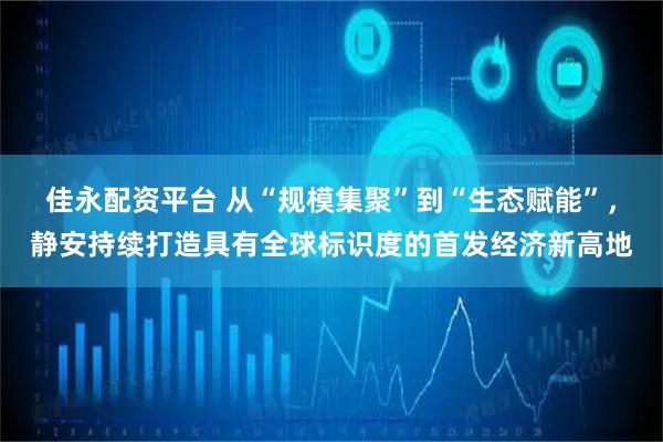 佳永配资平台 从“规模集聚”到“生态赋能”，静安持续打造具有全球标识度的首发经济新高地