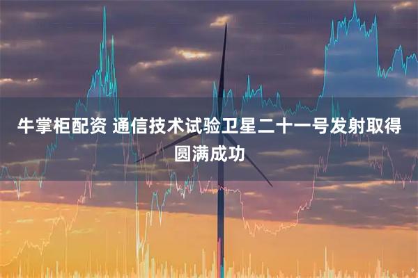 牛掌柜配资 通信技术试验卫星二十一号发射取得圆满成功