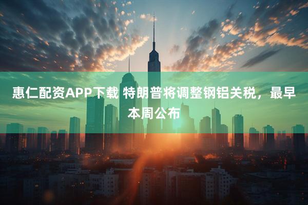 惠仁配资APP下载 特朗普将调整钢铝关税，最早本周公布