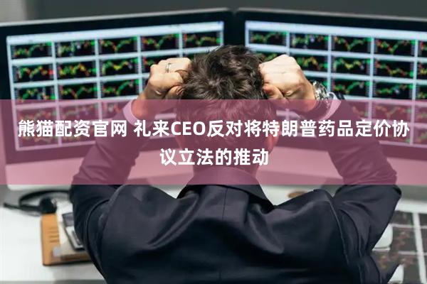 熊猫配资官网 礼来CEO反对将特朗普药品定价协议立法的推动