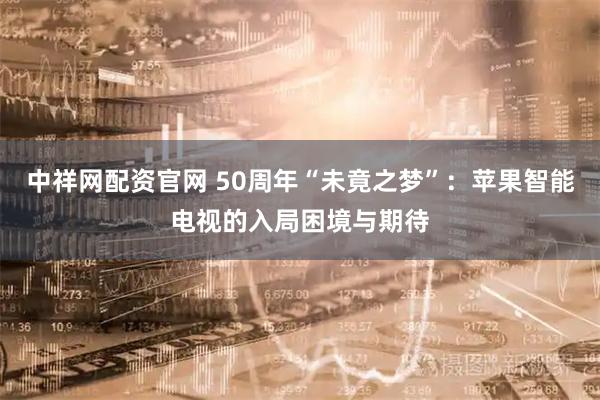 中祥网配资官网 50周年“未竟之梦”：苹果智能电视的入局困境与期待