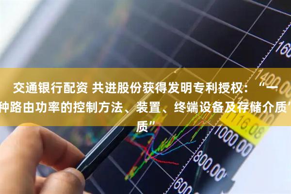 交通银行配资 共进股份获得发明专利授权：“一种路由功率的控制方法、装置、终端设备及存储介质”