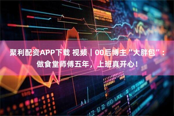 聚利配资APP下载 视频｜00后博主“大胖包”：做食堂师傅五年，上班真开心！