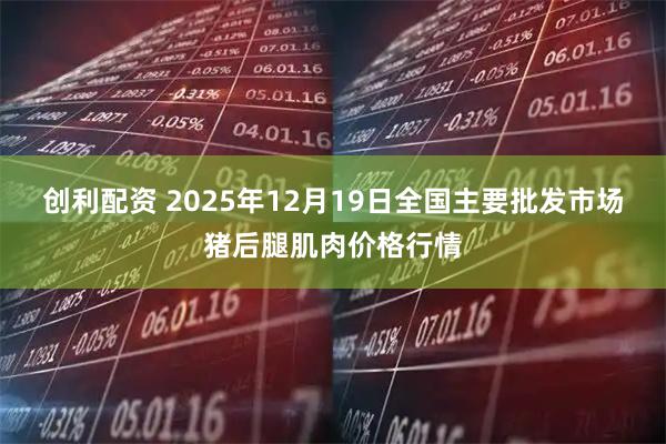 创利配资 2025年12月19日全国主要批发市场猪后腿肌肉价格行情