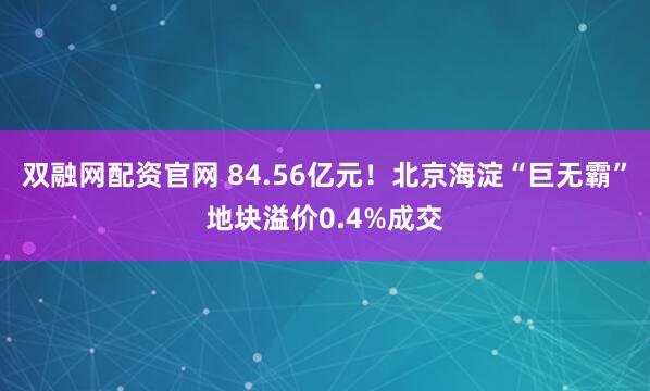 双融网配资官网 84.56亿元！北京海淀“巨无霸”地块溢价0.4%成交