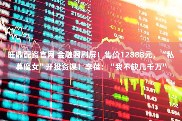 旺鼎配资官网 金融圈刷屏！售价12888元，“私募魔女”开投资课！李蓓：“我不缺几千万”
