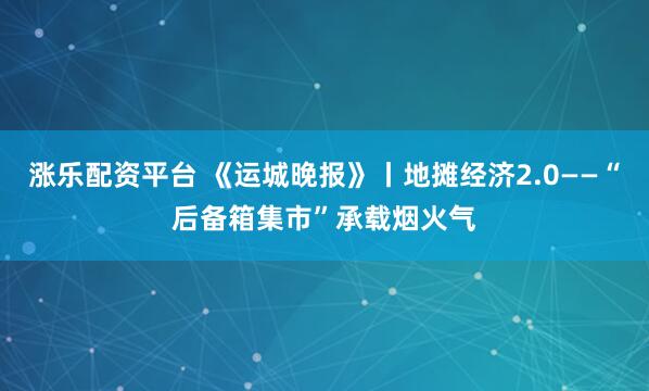 涨乐配资平台 《运城晚报》丨地摊经济2.0——“后备箱集市”承载烟火气