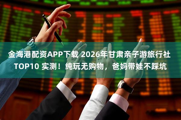 金海港配资APP下载 2026年甘肃亲子游旅行社 TOP10 实测！纯玩无购物，爸妈带娃不踩坑