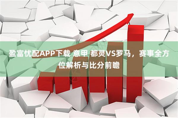 盈富忧配APP下载 意甲 都灵VS罗马，赛事全方位解析与比分前瞻