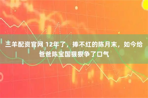 三羊配资官网 12年了，捧不红的陈月末，如今给爸爸陈宝国狠狠争了口气