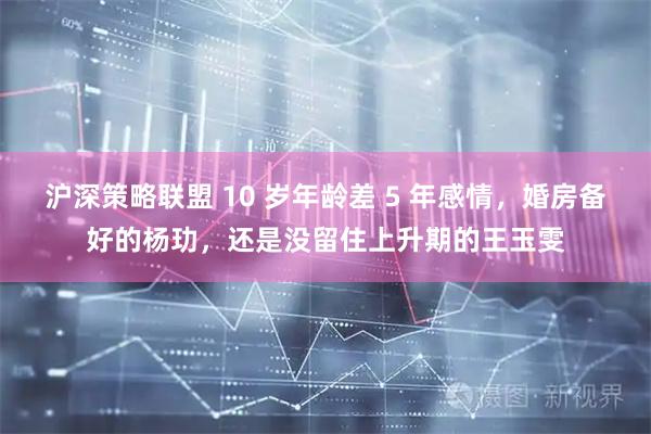 沪深策略联盟 10 岁年龄差 5 年感情，婚房备好的杨玏，还是没留住上升期的王玉雯