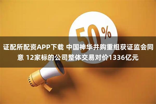 证配所配资APP下载 中国神华并购重组获证监会同意 12家标的公司整体交易对价1336亿元