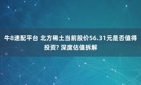 牛8速配平台 北方稀土当前股价56.31元是否值得投资? 深度估值拆解