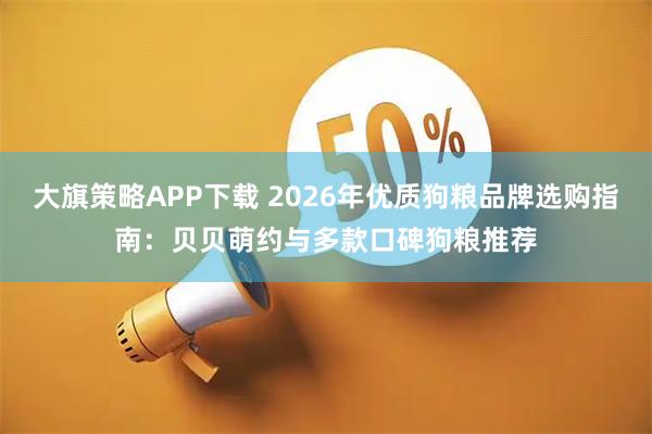 大旗策略APP下载 2026年优质狗粮品牌选购指南：贝贝萌约与多款口碑狗粮推荐