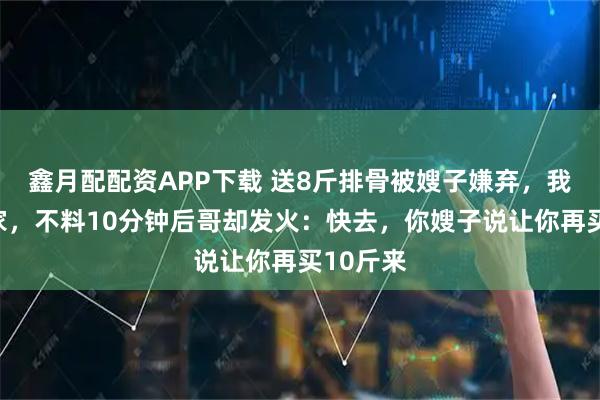 鑫月配配资APP下载 送8斤排骨被嫂子嫌弃，我扭头回家，不料10分钟后哥却发火：快去，你嫂子说让你再买10斤来